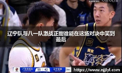 辽宁队与八一队激战正酣谁能在这场对决中笑到最后